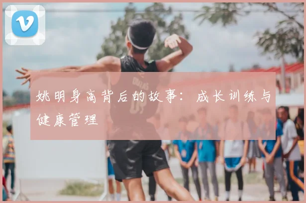 姚明身高背后的故事：成长训练与健康管理