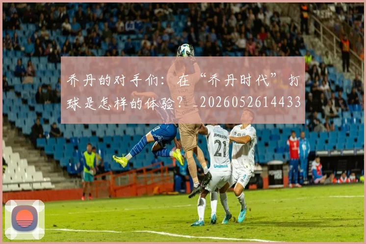 乔丹的对手们：在“乔丹时代”打球是怎样的体验？_20260526144331