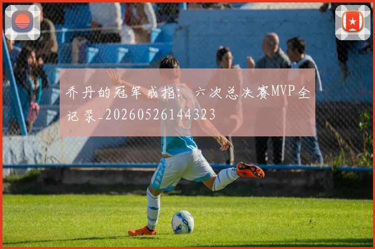 乔丹的冠军戒指:六次总决赛MVP全记录_20260526144323