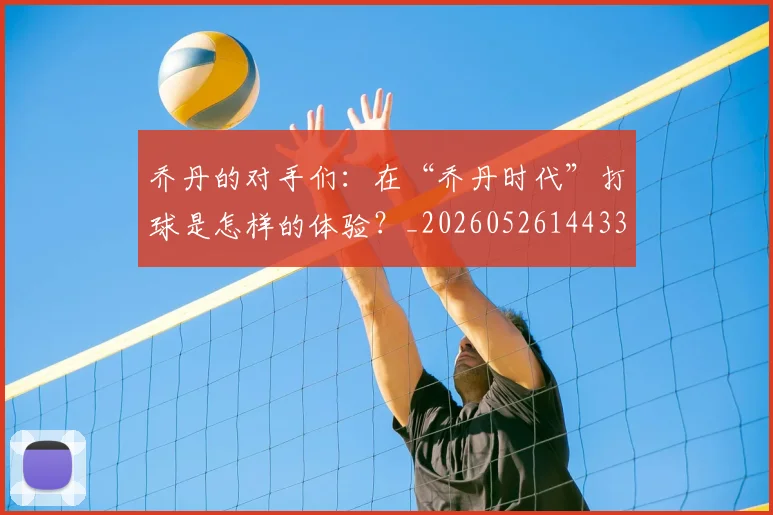 乔丹的对手们：在“乔丹时代”打球是怎样的体验？_20260526144331