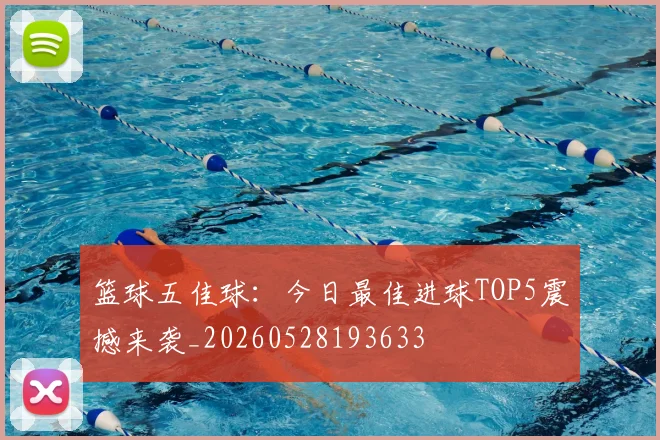 篮球五佳球：今日最佳进球TOP5震撼来袭_20260528193633