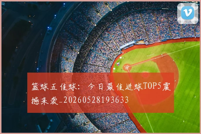 篮球五佳球：今日最佳进球TOP5震撼来袭_20260528193633