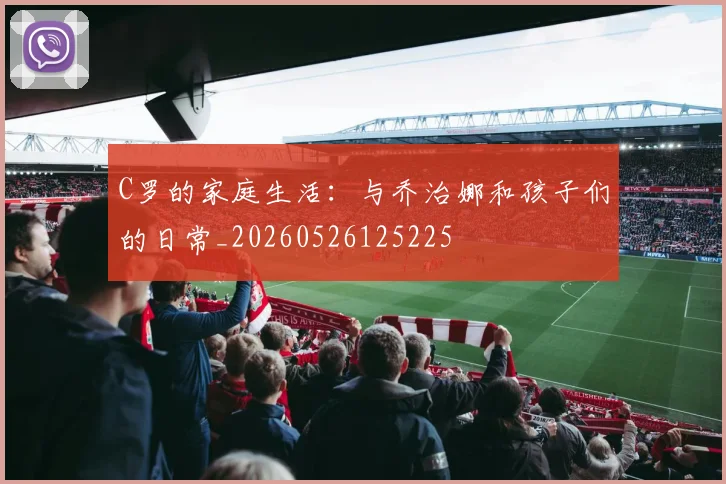 C罗的家庭生活:与乔治娜和孩子们的日常_20260526125225