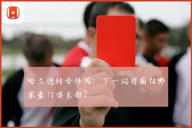 哈兰德转会传闻:下一站将前往哪家豪门俱乐部?